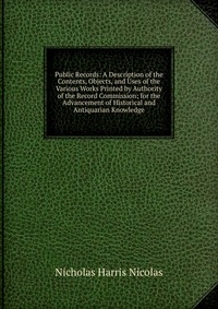 Public Records: A Description of the Contents, Objects, and Uses of the Various Works Printed by Authority of the Record Commission; for the Advancement of Historical and Antiquarian Knowledg