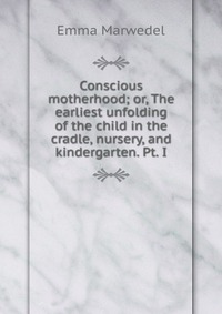 Conscious motherhood; or, The earliest unfolding of the child in the cradle, nursery, and kindergarten. Pt. I