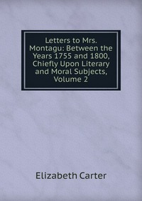 Letters to Mrs. Montagu: Between the Years 1755 and 1800, Chiefly Upon Literary and Moral Subjects, Volume 2