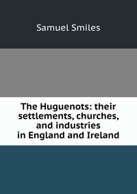 The Huguenots: their settlements, churches, and industries in England and Ireland