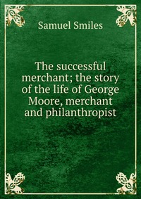 The successful merchant; the story of the life of George Moore, merchant and philanthropist