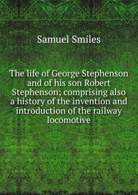 The life of George Stephenson and of his son Robert Stephenson; comprising also a history of the invention and introduction of the railway locomotive