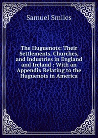 The Huguenots: Their Settlements, Churches, and Industries in England and Ireland : With an Appendix Relating to the Huguenots in America