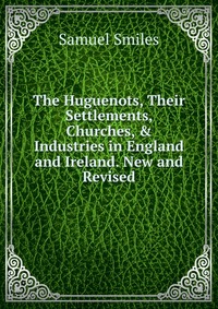 The Huguenots, Their Settlements, Churches, & Industries in England and Ireland. New and Revised