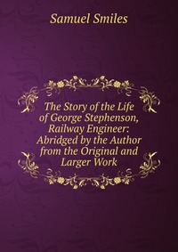 The Story of the Life of George Stephenson, Railway Engineer: Abridged by the Author from the Original and Larger Work