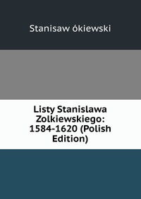 Listy Stanislawa Zolkiewskiego: 1584-1620 (Polish Edition)