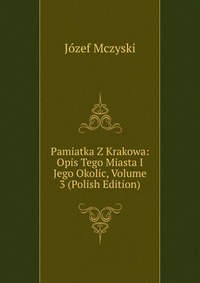 Pamiatka Z Krakowa: Opis Tego Miasta I Jego Okolic, Volume 3 (Polish Edition)