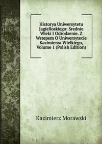 Historya Uniwersytetu Jagielloskiego: Srednie Wieki I Odrodzenie. Z Wstepem O Uniwersytecie Kazimierza Wielkiego, Volume 1 (Polish Edition)