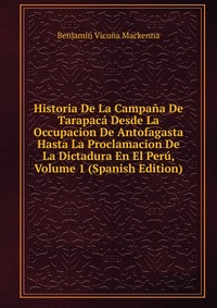 Historia De La Campana De Tarapaca Desde La Occupacion De Antofagasta Hasta La Proclamacion De La Dictadura En El Peru, Volume 1 (Spanish Edition)