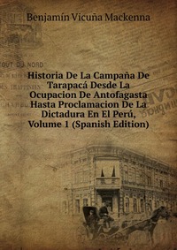 Historia De La Campana De Tarapaca Desde La Ocupacion De Antofagasta Hasta Proclamacion De La Dictadura En El Peru, Volume 1 (Spanish Edition)