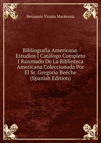 Bibliografia Americana. Estudios I Catalogo Completo I Razonado De La Biblioteca Americana Coleccionada Por El Sr. Gregorio Beeche (Spanish Edition)