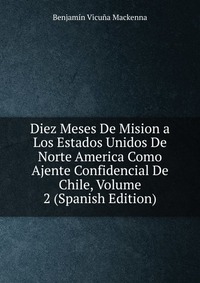 Diez Meses De Mision a Los Estados Unidos De Norte America Como Ajente Confidencial De Chile, Volume 2 (Spanish Edition)