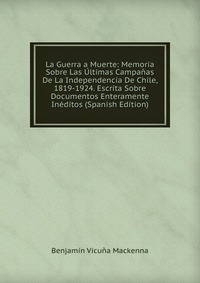 La Guerra a Muerte: Memoria Sobre Las Ultimas Campanas De La Independencia De Chile, 1819-1924. Escrita Sobre Documentos Enteramente Ineditos (Spanish Edition)