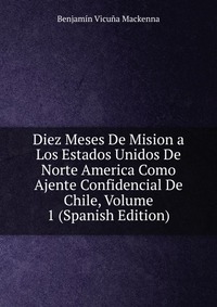 Diez Meses De Mision a Los Estados Unidos De Norte America Como Ajente Confidencial De Chile, Volume 1 (Spanish Edition)