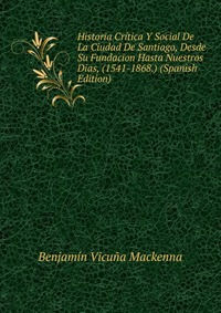 Historia Critica Y Social De La Ciudad De Santiago, Desde Su Fundacion Hasta Nuestros Dias, (1541-1868.) (Spanish Edition)