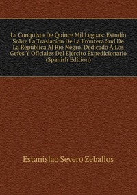 La Conquista De Quince Mil Leguas: Estudio Sobre La Traslacion De La Frontera Sud De La Republica Al Rio Negro, Dedicado A Los Gefes Y Oficiales Del Ejercito Expedicionario (Spanish Edition)