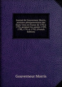 Journal de Gouverneur Morris, ministre plenipotentiaire des Etats-Unis en France de 1792 a 1794, pendant les annees 1789, 1790, 1791 et 1792; (French Edition)