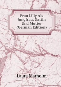 Frau Lilly Als Jungfrau, Gattin Und Mutter (German Edition)