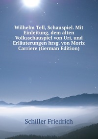 Wilhelm Tell, Schauspiel. Mit Einleitung, dem alten Volksschauspiel von Uri, und Erlauterungen hrsg. von Moriz Carriere (German Edition)