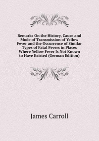 Remarks On the History, Cause and Mode of Transmission of Yellow Fever and the Occurrence of Similar Types of Fatal Fevers in Places Where Yellow Fever Is Not Known to Have Existed (German Ed