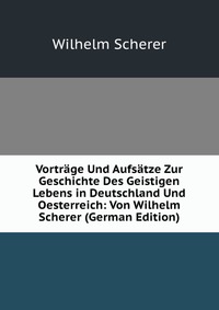 Vortrage Und Aufsatze Zur Geschichte Des Geistigen Lebens in Deutschland Und Oesterreich: Von Wilhelm Scherer (German Edition)