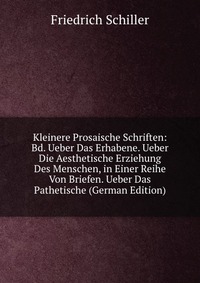 Kleinere Prosaische Schriften: Bd. Ueber Das Erhabene. Ueber Die Aesthetische Erziehung Des Menschen, in Einer Reihe Von Briefen. Ueber Das Pathetische (German Edition)