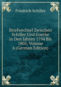 Briefwechsel Zwischen Schiller Und Goethe in Den Jahren 1794 Bis 1805, Volume 6 (German Edition)