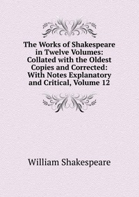 The Works of Shakespeare in Twelve Volumes: Collated with the Oldest Copies and Corrected: With Notes Explanatory and Critical, Volume 12