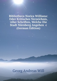 Bibliotheca Norica Williana: Oder Kritisches Verzeichnis, Aller Schriften, Welche Die Stadt Nurnberg Angehen &c (German Edition)