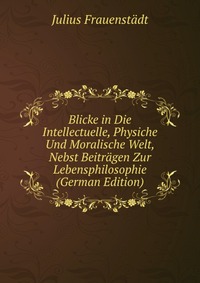 Blicke in Die Intellectuelle, Physiche Und Moralische Welt, Nebst Beitragen Zur Lebensphilosophie (German Edition)