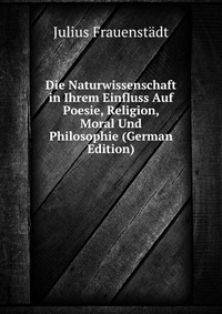 Die Naturwissenschaft in Ihrem Einfluss Auf Poesie, Religion, Moral Und Philosophie (German Edition)