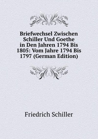 Briefwechsel Zwischen Schiller Und Goethe in Den Jahren 1794 Bis 1805: Vom Jahre 1794 Bis 1797 (German Edition)