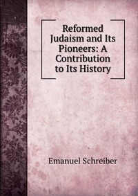 Reformed Judaism and Its Pioneers: A Contribution to Its History