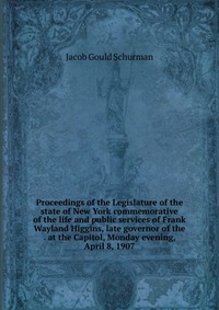 Proceedings of the Legislature of the state of New York commemorative of the life and public services of Frank Wayland Higgins, late governor of the . at the Capitol, Monday evening, April 8,