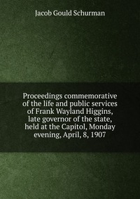 Jacob Gould Schurman - «Proceedings commemorative of the life and public services of Frank Wayland Higgins, late governor of the state, held at the Capitol, Monday evening, April, 8, 1907»