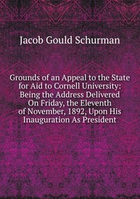 Grounds of an Appeal to the State for Aid to Cornell University: Being the Address Delivered On Friday, the Eleventh of November, 1892, Upon His Inauguration As President