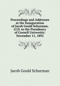 Proceedings and Addresses at the Inauguration of Jacob Gould Schurman, Ll.D. to the Presidency of Cornell University: November 11, 1892