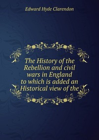 The History of the Rebellion and civil wars in England to which is added an Historical view of the