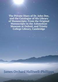 The Private Diary of Dr. John Dee, and the Catalogue of His Library of Manuscripts: From the Original Manuscripts in the Ashmolean Museum at Oxford, and Trinity College Library, Cambridge