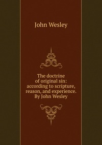 The doctrine of original sin: according to scripture, reason, and experience. By John Wesley