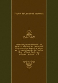 The history of the renowned Don Quixote de la Mancha. . Translated from the original Spanish of Miguel de Cervantes Saavedra. By Charles Henry Wilmot, Esq. In two volumes. . Volume 1 of 2