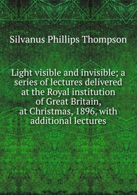 Light visible and invisible; a series of lectures delivered at the Royal institution of Great Britain, at Christmas, 1896, with additional lectures