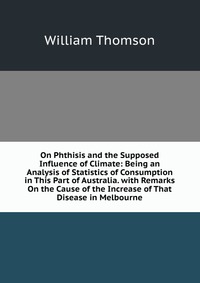 On Phthisis and the Supposed Influence of Climate: Being an Analysis of Statistics of Consumption in This Part of Australia. with Remarks On the Cause of the Increase of That Disease in Melbo