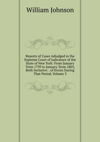 Reports of Cases Adjudged in the Supreme Court of Judicature of the State of New York: From January Term 1799 to January Term 1803, Both Inclusive: . of Errors During That Period, Volume 3