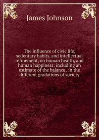 The influence of civic life, sedentary habits, and intellectual refinement, on human health, and human happiness; including an estimate of the balance . in the different gradations of society