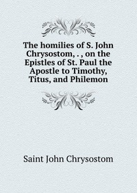 The homilies of S. John Chrysostom, . , on the Epistles of St. Paul the Apostle to Timothy, Titus, and Philemon