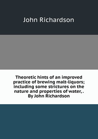 Theoretic hints of an improved practice of brewing malt-liquors; including some strictures on the nature and properties of water, . By John Richardson