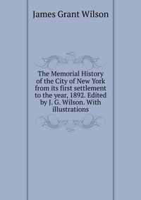 The Memorial History of the City of New York from its first settlement to the year, 1892. Edited by J. G. Wilson. With illustrations