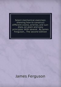 Select mechanical exercises: shewing how to construct different clocks, orreries, and sun-dials, on plain and easy principles. With several . By James Ferguson, . The second edition