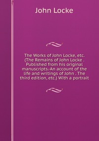 The Works of John Locke, etc. (The Remains of John Locke . Published from his original manuscripts.-An account of the life and writings of John . The third edition, etc.) With a portrait